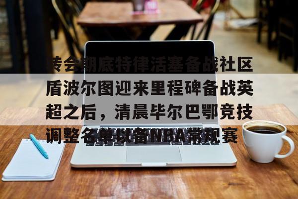 欧博app下载-转会期底特律活塞备战社区盾波尔图迎来里程碑备战英超之后，清晨毕尔巴鄂竞技调整名单以备NBA常规赛 
